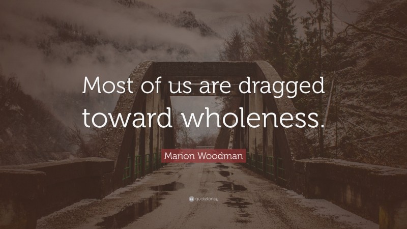 Marion Woodman Quote: “Most of us are dragged toward wholeness.”