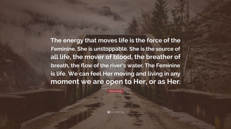 David Deida Quote: “The energy that moves life is the force of the Feminine. She is unstoppable. She is the source of all life, the mover of blood, the breather of breath, the flow of the river’s water. The Feminine is life. We can feel Her moving and living in any moment we are open to Her, or as Her.”