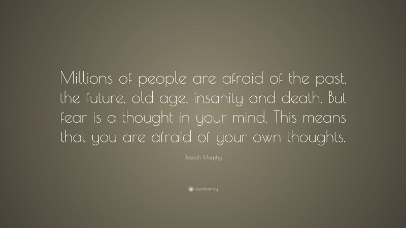 Joseph Murphy Quote: “Millions of people are afraid of the past, the future, old age, insanity and death. But fear is a thought in your mind. This means that you are afraid of your own thoughts.”