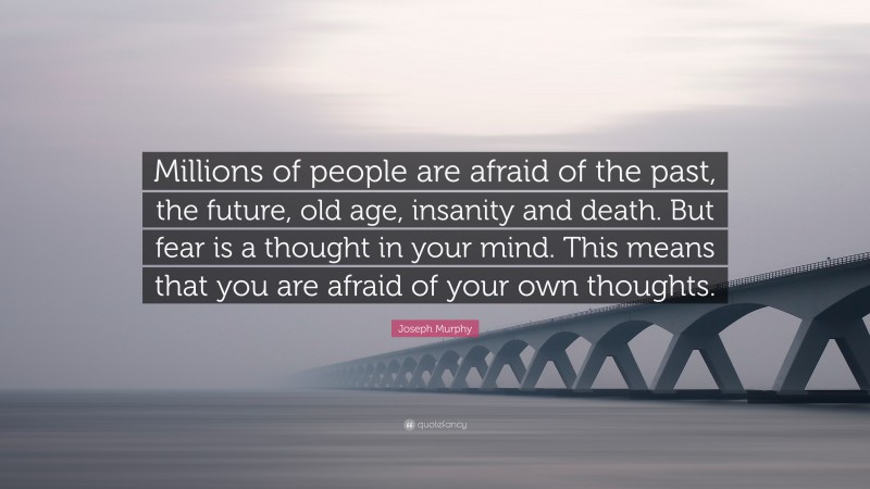 Joseph Murphy Quote: “Millions of people are afraid of the past, the future, old age, insanity and death. But fear is a thought in your mind. This means that you are afraid of your own thoughts.”