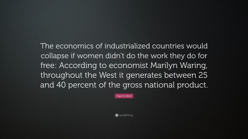 Naomi Wolf Quote: “The economics of industrialized countries would collapse if women didn’t do the work they do for free: According to economist Marilyn Waring, throughout the West it generates between 25 and 40 percent of the gross national product.”