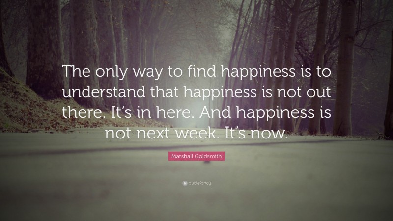 Marshall Goldsmith Quote: “The only way to find happiness is to understand that happiness is not out there. It’s in here. And happiness is not next week. It’s now.”