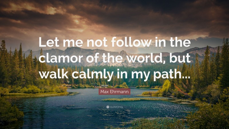 Max Ehrmann Quote: “Let me not follow in the clamor of the world, but walk calmly in my path...”
