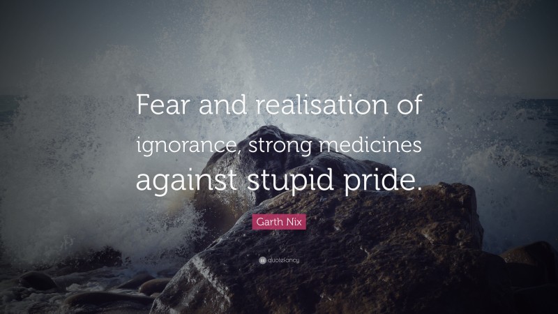 Garth Nix Quote: “Fear and realisation of ignorance, strong medicines against stupid pride.”