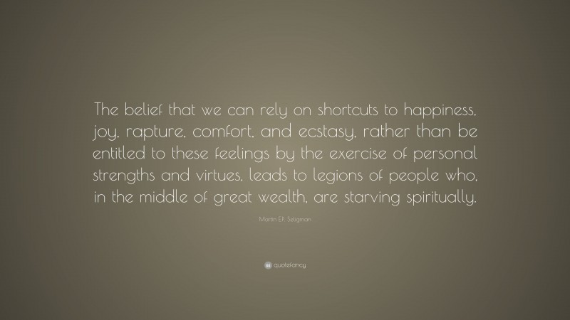 Martin E.P. Seligman Quote: “The belief that we can rely on shortcuts to happiness, joy, rapture, comfort, and ecstasy, rather than be entitled to these feelings by the exercise of personal strengths and virtues, leads to legions of people who, in the middle of great wealth, are starving spiritually.”