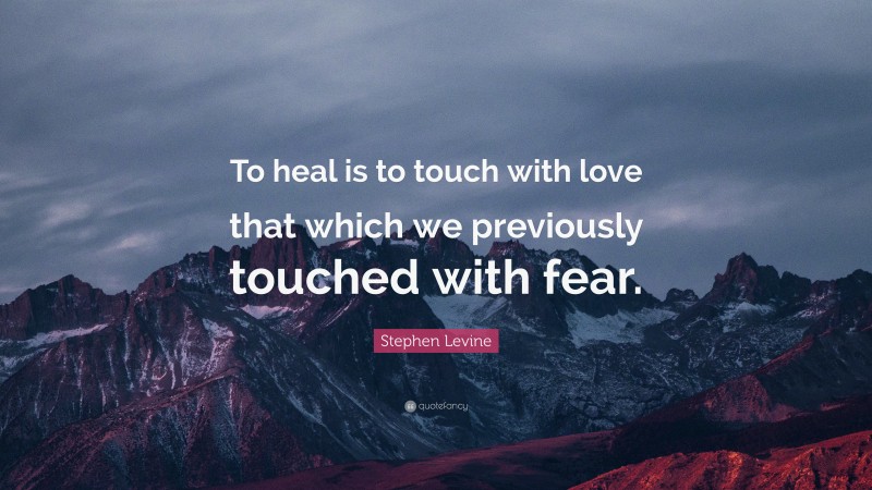 Stephen Levine Quote: “To heal is to touch with love that which we previously touched with fear.”