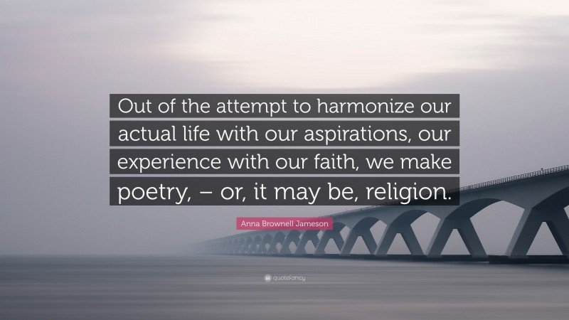 Anna Brownell Jameson Quote: “Out of the attempt to harmonize our actual life with our aspirations, our experience with our faith, we make poetry, – or, it may be, religion.”