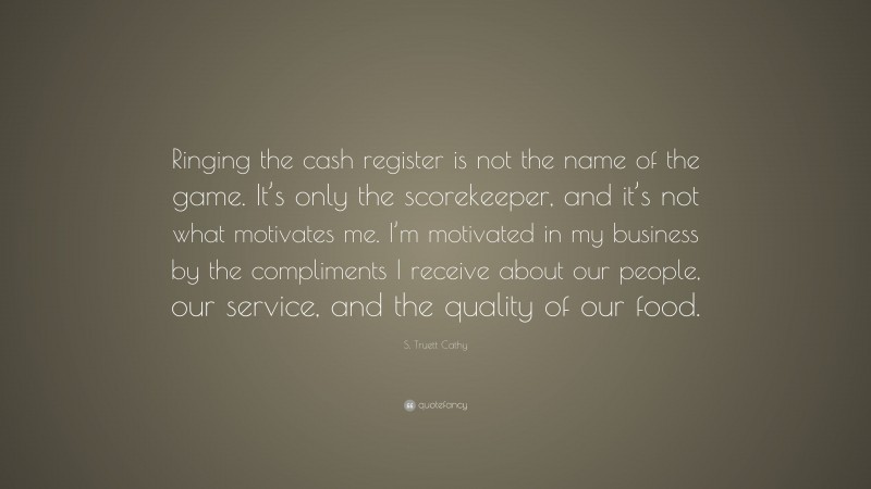 S. Truett Cathy Quote: “Ringing the cash register is not the name of the game. It’s only the scorekeeper, and it’s not what motivates me. I’m motivated in my business by the compliments I receive about our people, our service, and the quality of our food.”