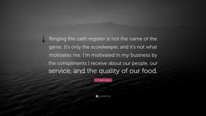 S. Truett Cathy Quote: “Ringing the cash register is not the name of the game. It’s only the scorekeeper, and it’s not what motivates me. I’m motivated in my business by the compliments I receive about our people, our service, and the quality of our food.”