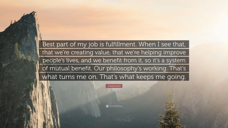 Charles Koch Quote: “Best part of my job is fulfillment. When I see that, that we’re creating value, that we’re helping improve people’s lives, and we benefit from it, so it’s a system of mutual benefit. Our philosophy’s working. That’s what turns me on. That’s what keeps me going.”