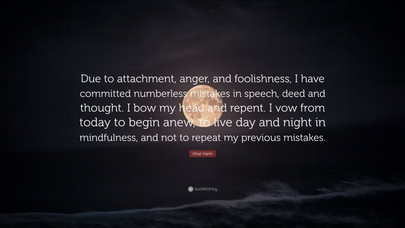 Nhat Hanh Quote: “Due to attachment, anger, and foolishness, I have committed numberless mistakes in speech, deed and thought. I bow my head and repent. I vow from today to begin anew, to live day and night in mindfulness, and not to repeat my previous mistakes.”