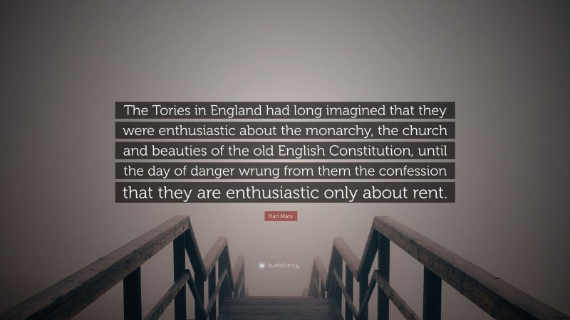Karl Marx Quote: “The Tories in England had long imagined that they were enthusiastic about the monarchy, the church and beauties of the old English Constitution, until the day of danger wrung from them the confession that they are enthusiastic only about rent.”