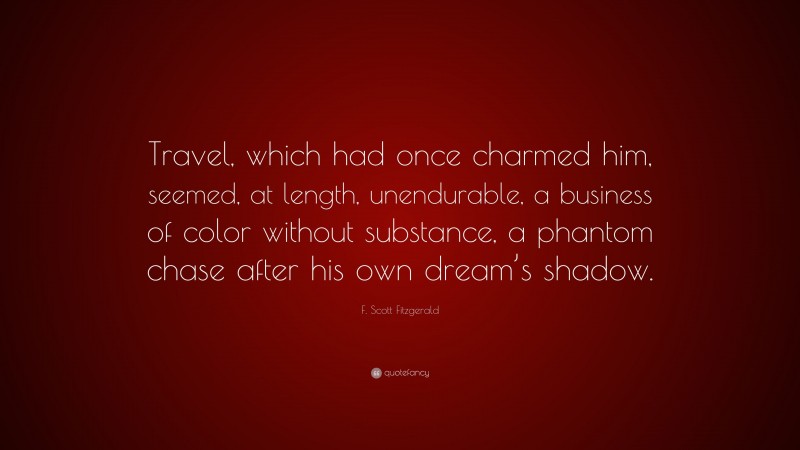 F. Scott Fitzgerald Quote: “Travel, which had once charmed him, seemed, at length, unendurable, a business of color without substance, a phantom chase after his own dream’s shadow.”