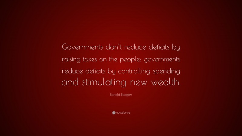 Ronald Reagan Quote: “Governments don’t reduce deficits by raising taxes on the people; governments reduce deficits by controlling spending and stimulating new wealth.”