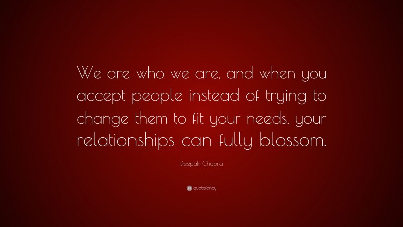 Deepak Chopra Quote: “We are who we are, and when you accept people instead of trying to change them to fit your needs, your relationships can fully blossom.”