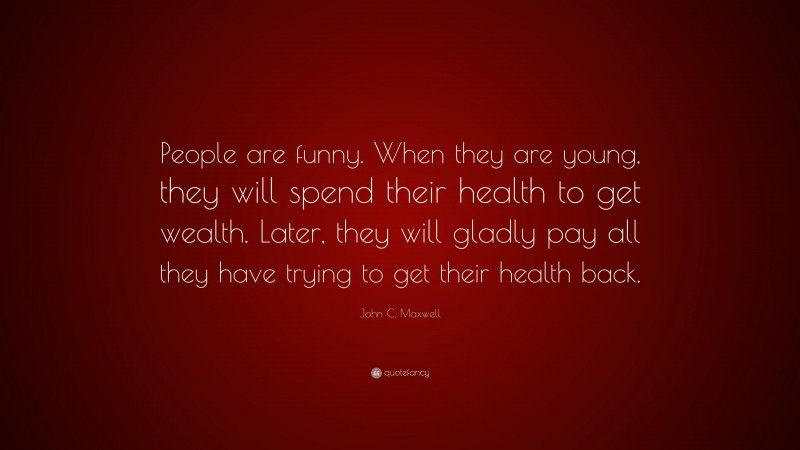 John C. Maxwell Quote: “People are funny. When they are young, they will spend their health to get wealth. Later, they will gladly pay all they have trying to get their health back.”