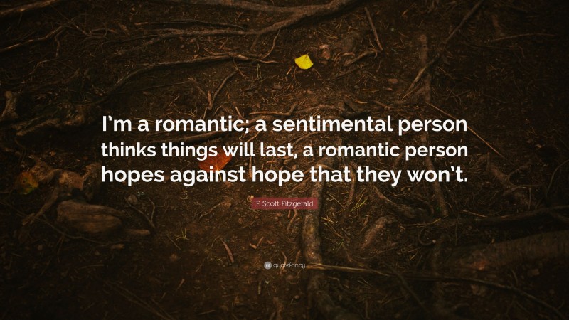 F. Scott Fitzgerald Quote: “I’m a romantic; a sentimental person thinks things will last, a romantic person hopes against hope that they won’t.”