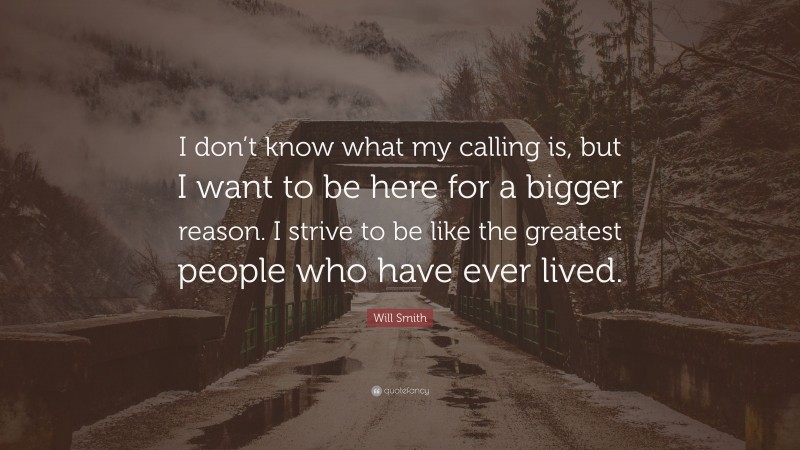 Will Smith Quote: “I don’t know what my calling is, but I want to be here for a bigger reason. I strive to be like the greatest people who have ever lived.”