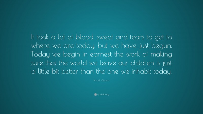Barack Obama Quote: “It took a lot of blood, sweat and tears to get to where we are today, but we have just begun. Today we begin in earnest the work of making sure that the world we leave our children is just a little bit better than the one we inhabit today.”
