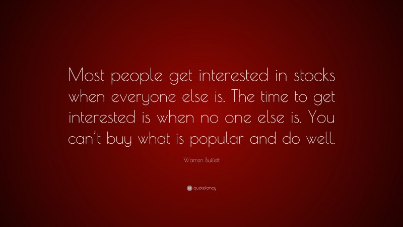 Warren Buffett Quote: “Most people get interested in stocks when everyone else is. The time to get interested is when no one else is. You can’t buy what is popular and do well.”