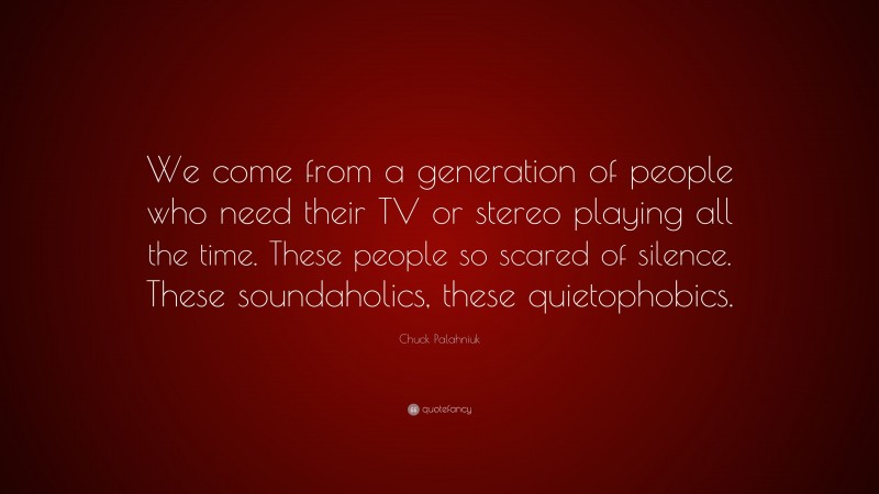 Chuck Palahniuk Quote: “We come from a generation of people who need their TV or stereo playing all the time. These people so scared of silence. These soundaholics, these quietophobics.”
