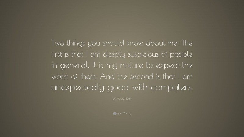 Veronica Roth Quote: “Two things you should know about me; The first is that I am deeply suspicious of people in general. It is my nature to expect the worst of them. And the second is that I am unexpectedly good with computers.”