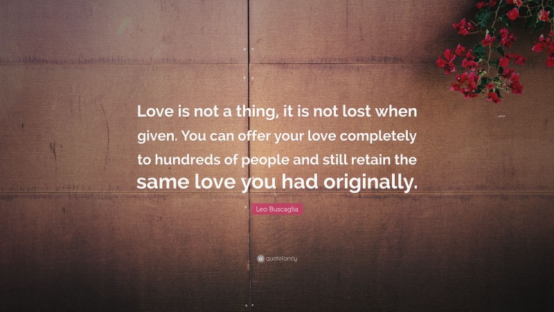 Leo Buscaglia Quote: “Love is not a thing, it is not lost when given. You can offer your love completely to hundreds of people and still retain the same love you had originally.”