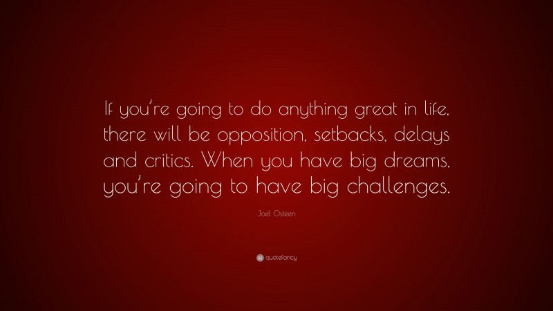 Joel Osteen Quote: “If you’re going to do anything great in life, there will be opposition, setbacks, delays and critics. When you have big dreams, you’re going to have big challenges.”