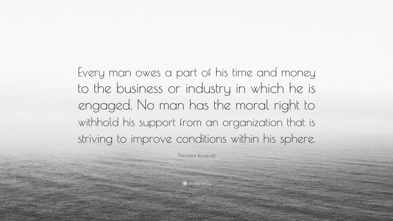 Theodore Roosevelt Quote: “Every man owes a part of his time and money to the business or industry in which he is engaged. No man has the moral right to withhold his support from an organization that is striving to improve conditions within his sphere.”