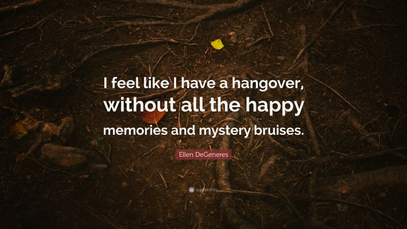 Ellen DeGeneres Quote: “I feel like I have a hangover, without all the happy memories and mystery bruises.”
