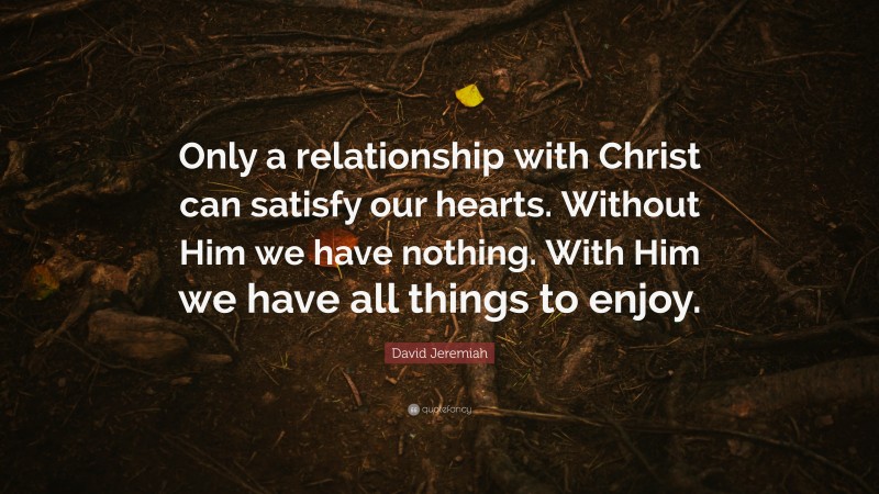 David Jeremiah Quote: “Only a relationship with Christ can satisfy our hearts. Without Him we have nothing. With Him we have all things to enjoy.”