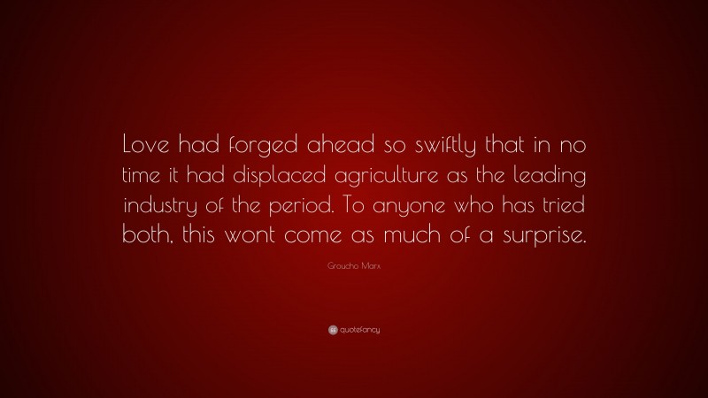 Groucho Marx Quote: “Love had forged ahead so swiftly that in no time it had displaced agriculture as the leading industry of the period. To anyone who has tried both, this wont come as much of a surprise.”