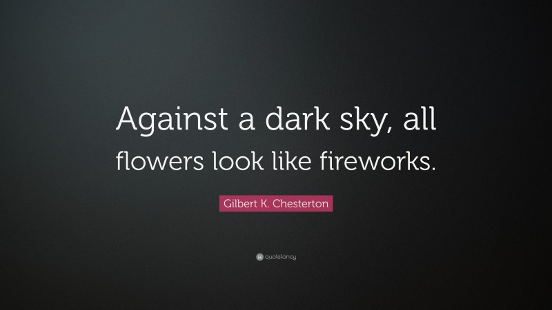 Gilbert K. Chesterton Quote: “Against a dark sky, all flowers look like fireworks.”