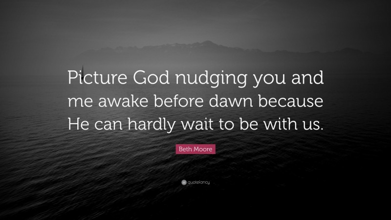 Beth Moore Quote: “Picture God nudging you and me awake before dawn because He can hardly wait to be with us.”