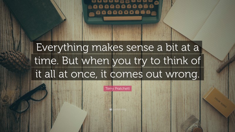 Terry Pratchett Quote: “Everything makes sense a bit at a time. But when you try to think of it all at once, it comes out wrong.”