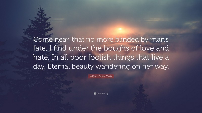 William Butler Yeats Quote: “Come near, that no more blinded by man’s fate, I find under the boughs of love and hate, In all poor foolish things that live a day, Eternal beauty wandering on her way.”