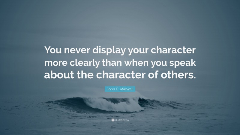 John C. Maxwell Quote: “You never display your character more clearly than when you speak about the character of others.”