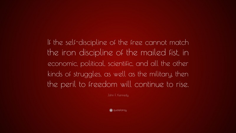 John F. Kennedy Quote: “If the self-discipline of the free cannot match the iron discipline of the mailed fist, in economic, political, scientific, and all the other kinds of struggles, as well as the military, then the peril to freedom will continue to rise.”