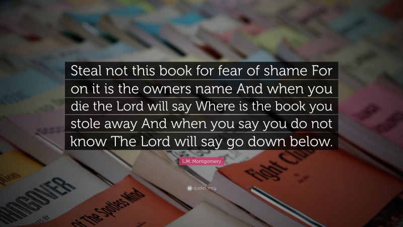 L.M. Montgomery Quote: “Steal not this book for fear of shame For on it is the owners name And when you die the Lord will say Where is the book you stole away And when you say you do not know The Lord will say go down below.”