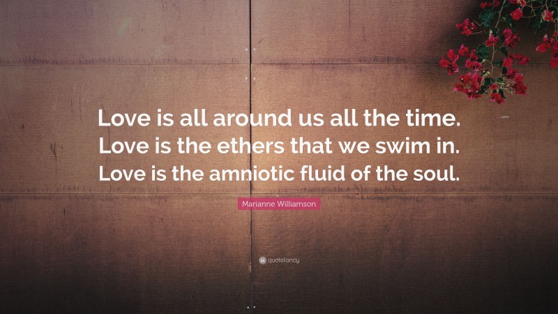 Marianne Williamson Quote: “Love is all around us all the time. Love is the ethers that we swim in. Love is the amniotic fluid of the soul.”