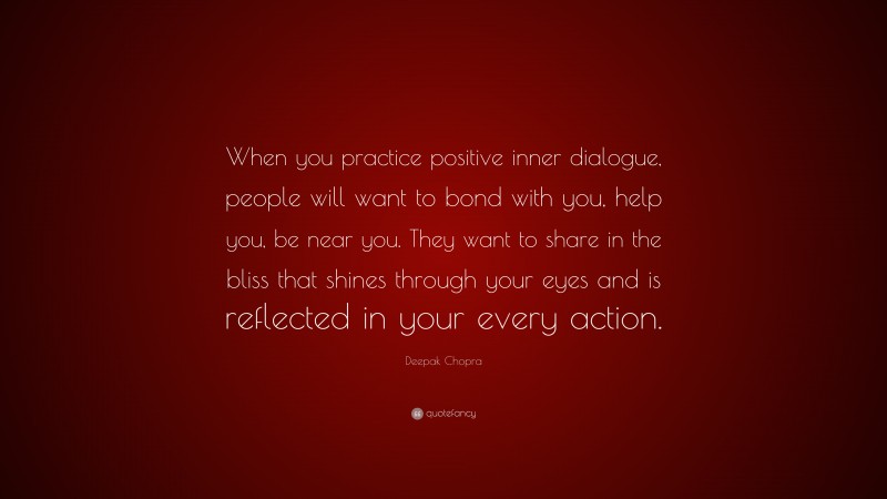 Deepak Chopra Quote: “When you practice positive inner dialogue, people will want to bond with you, help you, be near you. They want to share in the bliss that shines through your eyes and is reflected in your every action.”
