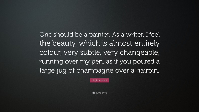 Virginia Woolf Quote: “One should be a painter. As a writer, I feel the beauty, which is almost entirely colour, very subtle, very changeable, running over my pen, as if you poured a large jug of champagne over a hairpin.”
