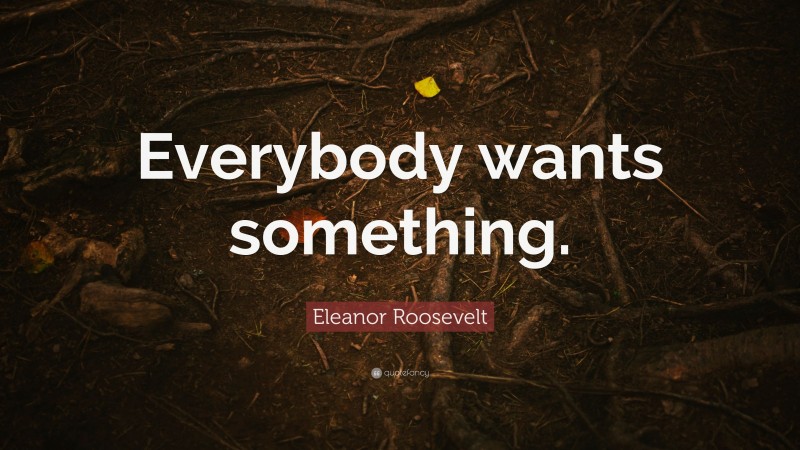 Eleanor Roosevelt Quote: “Everybody wants something.”