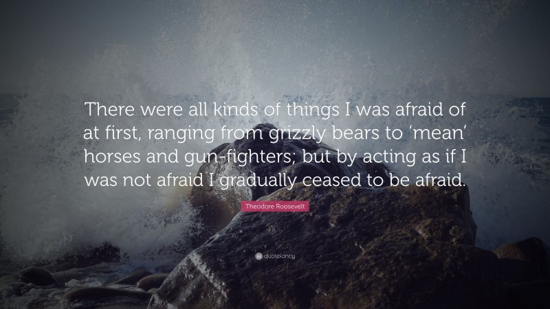Theodore Roosevelt Quote: “There were all kinds of things I was afraid of at first, ranging from grizzly bears to ‘mean’ horses and gun-fighters; but by acting as if I was not afraid I gradually ceased to be afraid.”