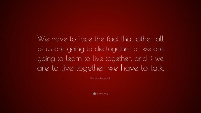 Eleanor Roosevelt Quote: “We have to face the fact that either all of us are going to die together or we are going to learn to live together, and if we are to live together we have to talk.”