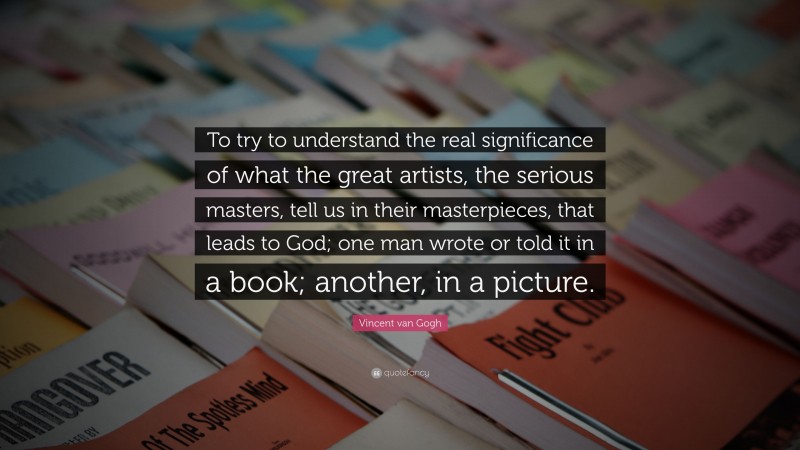 Vincent van Gogh Quote: “To try to understand the real significance of what the great artists, the serious masters, tell us in their masterpieces, that leads to God; one man wrote or told it in a book; another, in a picture.”