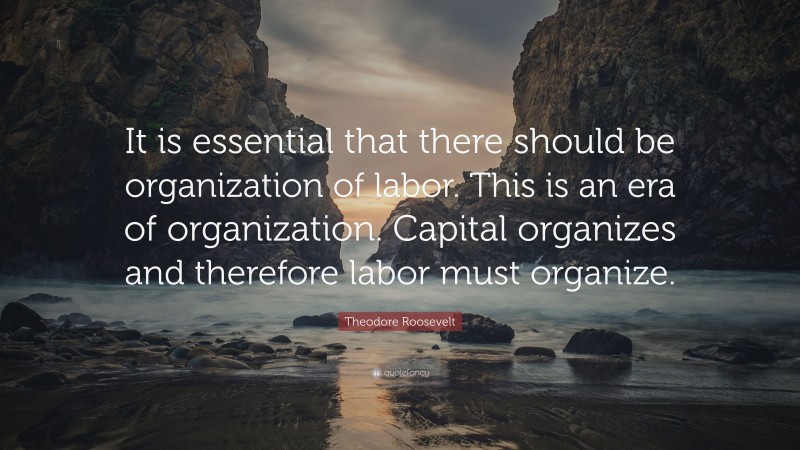 Theodore Roosevelt Quote: “It is essential that there should be organization of labor. This is an era of organization. Capital organizes and therefore labor must organize.”