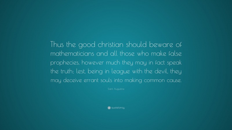 Saint Augustine Quote: “Thus the good christian should beware of mathematicians and all those who make false prophecies, however much they may in fact speak the truth; lest, being in league with the devil, they may deceive errant souls into making common cause.”