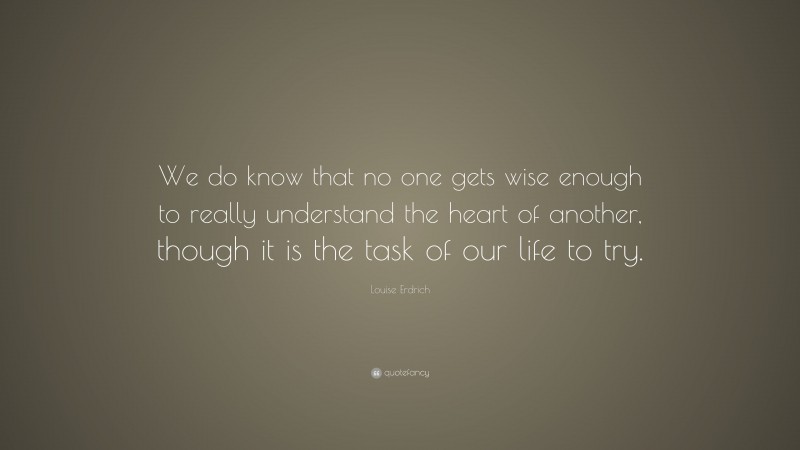 Louise Erdrich Quote: “We do know that no one gets wise enough to really understand the heart of another, though it is the task of our life to try.”