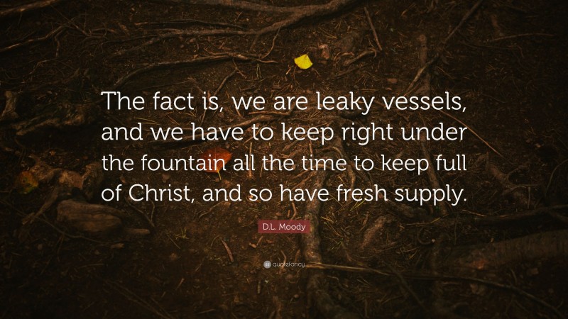 D.L. Moody Quote: “The fact is, we are leaky vessels, and we have to keep right under the fountain all the time to keep full of Christ, and so have fresh supply.”